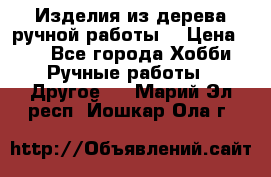 Изделия из дерева ручной работы  › Цена ­ 1 - Все города Хобби. Ручные работы » Другое   . Марий Эл респ.,Йошкар-Ола г.